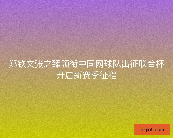 郑钦文张之臻领衔中国网球队出征联合杯开启新赛季征程