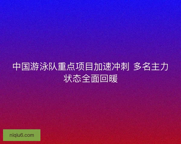 中国游泳队重点项目加速冲刺 多名主力状态全面回暖