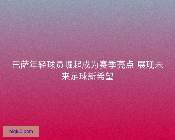 巴萨年轻球员崛起成为赛季亮点 展现未来足球新希望