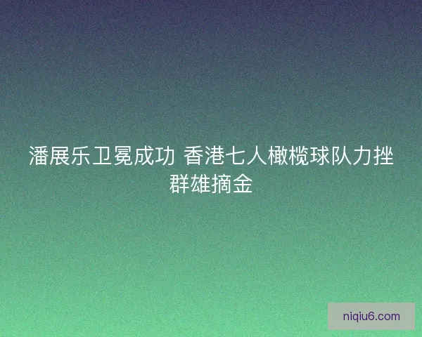 潘展乐卫冕成功 香港七人橄榄球队力挫群雄摘金